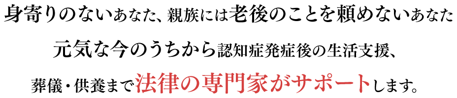 身寄りのないあなた、親族には老後のことを頼めないあなた元気な今のうちから認知症発症後の生活支援、葬儀・供養まで法律の専門家がサポートします。